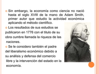  Sin embargo, la economía como ciencia no nació
hasta el siglo XVIII de la mano de Adam Smith,
primer autor que estudio la actividad económica
aplicando el método científico.
 Los resultados de sus estudios se
publicaron en 1776 con el titulo de su
obra cumbre llamada la riqueza de las
naciones.
 Se le considero también el padre
del liberalismo económico debido a
su análisis y defensa del comercio
libre y la intervención del estado en la
economía.
 