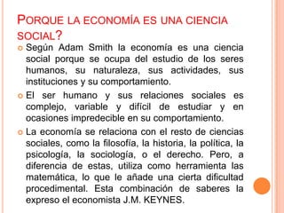PORQUE LA ECONOMÍA ES UNA CIENCIA
SOCIAL?
 Según Adam Smith la economía es una ciencia
social porque se ocupa del estudio de los seres
humanos, su naturaleza, sus actividades, sus
instituciones y su comportamiento.
 El ser humano y sus relaciones sociales es
complejo, variable y difícil de estudiar y en
ocasiones impredecible en su comportamiento.
 La economía se relaciona con el resto de ciencias
sociales, como la filosofía, la historia, la política, la
psicología, la sociología, o el derecho. Pero, a
diferencia de estas, utiliza como herramienta las
matemática, lo que le añade una cierta dificultad
procedimental. Esta combinación de saberes la
expreso el economista J.M. KEYNES.
 