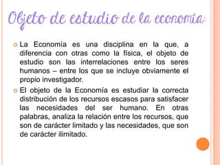  La Economía es una disciplina en la que, a
diferencia con otras como la física, el objeto de
estudio son las interrelaciones entre los seres
humanos – entre los que se incluye obviamente el
propio investigador.
 El objeto de la Economía es estudiar la correcta
distribución de los recursos escasos para satisfacer
las necesidades del ser humano. En otras
palabras, analiza la relación entre los recursos, que
son de carácter limitado y las necesidades, que son
de carácter ilimitado.
 