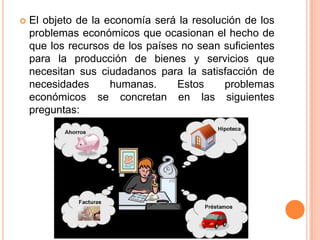  El objeto de la economía será la resolución de los
problemas económicos que ocasionan el hecho de
que los recursos de los países no sean suficientes
para la producción de bienes y servicios que
necesitan sus ciudadanos para la satisfacción de
necesidades humanas. Estos problemas
económicos se concretan en las siguientes
preguntas:
 
