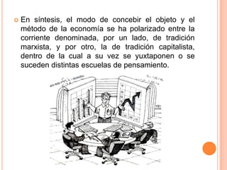  En síntesis, el modo de concebir el objeto y el
método de la economía se ha polarizado entre la
corriente denominada, por un lado, de tradición
marxista, y por otro, la de tradición capitalista,
dentro de la cual a su vez se yuxtaponen o se
suceden distintas escuelas de pensamiento.
 