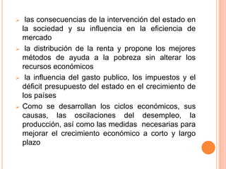  las consecuencias de la intervención del estado en
la sociedad y su influencia en la eficiencia de
mercado
 la distribución de la renta y propone los mejores
métodos de ayuda a la pobreza sin alterar los
recursos económicos
 la influencia del gasto publico, los impuestos y el
déficit presupuesto del estado en el crecimiento de
los países
 Como se desarrollan los ciclos económicos, sus
causas, las oscilaciones del desempleo, la
producción, así como las medidas necesarias para
mejorar el crecimiento económico a corto y largo
plazo
 