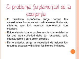  El problema económico surge porque las
necesidades humanas son virtualmente ilimitadas,
mientras que los recursos económicos son
escasos.
 Evidenciando cuatro problemas fundamentales a
los que toda sociedad debe dar respuesta, qué,
cuánto, cómo y para quién producir.
 De lo anterior, surge la necesidad de asignar los
recursos escasos y distribuir los bienes limitados.
 