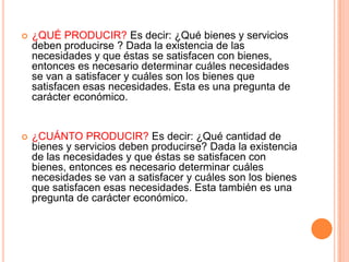  ¿QUÉ PRODUCIR? Es decir: ¿Qué bienes y servicios
deben producirse ? Dada la existencia de las
necesidades y que éstas se satisfacen con bienes,
entonces es necesario determinar cuáles necesidades
se van a satisfacer y cuáles son los bienes que
satisfacen esas necesidades. Esta es una pregunta de
carácter económico.
 ¿CUÁNTO PRODUCIR? Es decir: ¿Qué cantidad de
bienes y servicios deben producirse? Dada la existencia
de las necesidades y que éstas se satisfacen con
bienes, entonces es necesario determinar cuáles
necesidades se van a satisfacer y cuáles son los bienes
que satisfacen esas necesidades. Esta también es una
pregunta de carácter económico.
 