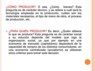 ¿CÓMO PRODUCIR? O sea, ¿Cómo bienes? Esta
pregunta es de carácter técnico, y se refiere a cuál será la
tecnología empleada en la producción, cuáles son los
materiales necesarios, el tipo de mano de obra, el proceso
de producción, etc.
 ¿PARA QUIÉN PRODUCIR? Es decir, ¿Quién obtiene
lo que se produce? Esta pregunta es de carácter social
y su solución depende del modelo que siga la
organización social, ya que por ejemplo en una
economía de mercado (capitalismo) dependerá de la
capacidad de compra de los distintos consumidores, en
una economía centralizada (socialismo) se utilizaran
otros criterios para tomar esta decisión.
 