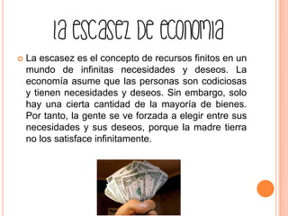  La escasez es el concepto de recursos finitos en un
mundo de infinitas necesidades y deseos. La
economía asume que las personas son codiciosas
y tienen necesidades y deseos. Sin embargo, solo
hay una cierta cantidad de la mayoría de bienes.
Por tanto, la gente se ve forzada a elegir entre sus
necesidades y sus deseos, porque la madre tierra
no los satisface infinitamente.
 
