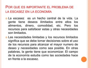 POR QUE ES IMPORTANTE EL PROBLEMA DE
LA ESCASEZ EN LA ECONOMÍA
 La escasez es un hecho central de la vida. La
gente tiene deseos ilimitados entre ellos los
alimentos, dinero, comodidad, etc. Pero los
recursos para satisfacer estas y otras necesidades
son limitados.
 Las necesidades limitadas y los recursos limitados
significa que se debe tomar decisiones sobre el uso
de los recursos para alcanzar el mayor numero de
deseo y necesidades como sea posible. En otras
palabras, la gente tiene que economizar. El campo
de la economía estudia como las sociedades hace
en frente a la escasez.
 