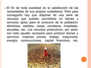  El fin de toda sociedad es la satisfacción de las
necesidades de sus propios ciudadanos. Pero para
conseguirlo hay que disponer de una serie de
recursos que puedan convertirse en bienes y
servicios aptos para el consumo de la población:
alimentos, vestidos, casas, carreteras, hospitales,
escuelas, etc. Los recursos productivos, por tanto,
son todo aquello necesario para producir bienes y
servicios: materias primas, trabajo, maquinaria,
energía, construcciones, capital financiero, etc.
 