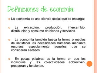  La economía es una ciencia social que se encarga:
 La extracción, producción, intercambio,
distribución y consumo de bienes y servicios.
 La economía también busca la forma o medios
de satisfacer las necesidades humanas mediante
recursos especialmente aquellos que se
consideran escasos
 En pocas palabras es la forma en que los
individuos y las colectividades sobreviven,
prosperan y funcionan.
 