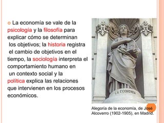  La economía se vale de la
psicología y la filosofía para
explicar cómo se determinan
los objetivos; la historia registra
el cambio de objetivos en el
tiempo, la sociología interpreta el
comportamiento humano en
un contexto social y la
política explica las relaciones
que intervienen en los procesos
económicos.
Alegoría de la economía, de José
Alcoverro (1902-1905), en Madrid.
 