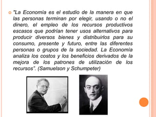 "La Economía es el estudio de la manera en que
las personas terminan por elegir, usando o no el
dinero, el empleo de los recursos productivos
escasos que podrían tener usos alternativos para
producir diversos bienes y distribuirlos para su
consumo, presente y futuro, entre las diferentes
personas o grupos de la sociedad. La Economía
analiza los costos y los beneficios derivados de la
mejora de los patrones de utilización de los
recursos”. (Samuelson y Schumpeter)
 