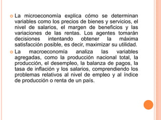  La microeconomía explica cómo se determinan
variables como los precios de bienes y servicios, el
nivel de salarios, el margen de beneficios y las
variaciones de las rentas. Los agentes tomarán
decisiones intentando obtener la máxima
satisfacción posible, es decir, maximizar su utilidad.
 La macroeconomía analiza las variables
agregadas, como la producción nacional total, la
producción, el desempleo, la balanza de pagos, la
tasa de inflación y los salarios, comprendiendo los
problemas relativos al nivel de empleo y al índice
de producción o renta de un país.
 