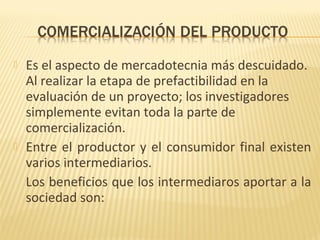  Es el aspecto de mercadotecnia más descuidado.
Al realizar la etapa de prefactibilidad en la
evaluación de un proyecto; los investigadores
simplemente evitan toda la parte de
comercialización.
 Entre el productor y el consumidor final existen
varios intermediarios.
Los beneficios que los intermediaros aportar a la
sociedad son:
 