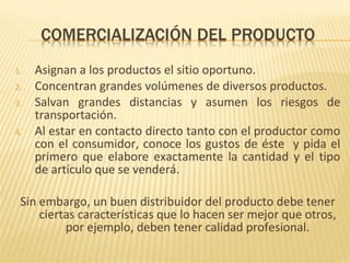 1. Asignan a los productos el sitio oportuno.
2. Concentran grandes volúmenes de diversos productos.
3. Salvan grandes distancias y asumen los riesgos de
transportación.
4. Al estar en contacto directo tanto con el productor como
con el consumidor, conoce los gustos de éste y pida el
primero que elabore exactamente la cantidad y el tipo
de artículo que se venderá.
Sin embargo, un buen distribuidor del producto debe tener
ciertas características que lo hacen ser mejor que otros,
por ejemplo, deben tener calidad profesional.
 