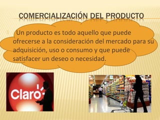  Un producto es todo aquello que puede
ofrecerse a la consideración del mercado para su
adquisición, uso o consumo y que puede
satisfacer un deseo o necesidad.
 