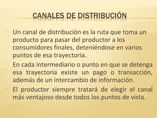  Un canal de distribución es la ruta que toma un
producto para pasar del productor a los
consumidores finales, deteniéndose en varios
puntos de esa trayectoria.
 En cada intermediario o punto en que se detenga
esa trayectoria existe un pago o transacción,
además de un intercambio de información.
 El productor siempre tratará de elegir el canal
más ventajoso desde todos los puntos de vista.
 