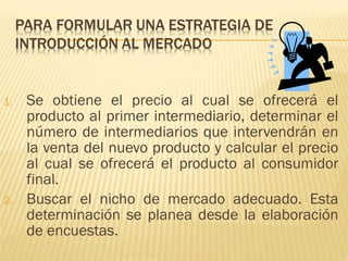 1. Se obtiene el precio al cual se ofrecerá el
producto al primer intermediario, determinar el
número de intermediarios que intervendrán en
la venta del nuevo producto y calcular el precio
al cual se ofrecerá el producto al consumidor
final.
2. Buscar el nicho de mercado adecuado. Esta
determinación se planea desde la elaboración
de encuestas.
 