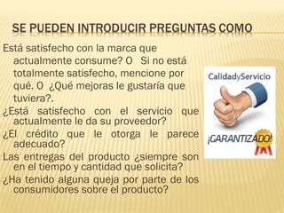Está satisfecho con la marca que
actualmente consume? O Si no está
totalmente satisfecho, mencione por
qué. O ¿Qué mejoras le gustaría que
tuviera?.
¿Está satisfecho con el servicio que
actualmente le da su proveedor?
¿El crédito que le otorga le parece
adecuado?
Las entregas del producto ¿siempre son
en el tiempo y cantidad que solicita?
¿Ha tenido alguna queja por parte de los
consumidores sobre el producto?
 