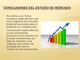  Por último, y en forma
numérica, debe decirse cuál
es la magnitud del mercado
potencial que existe para el
producto en unidades/año.
 La conclusión debe referirse
a si se recomienda
continuar con el estudio o si
lo mejor es detenerse por
falta de mercado o por
cualquier otra causa. Se
aconseja ser breve y
conciso en las conclusiones.
 