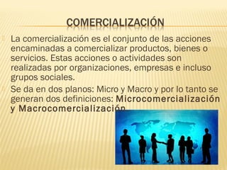  La comercialización es el conjunto de las acciones
encaminadas a comercializar productos, bienes o
servicios. Estas acciones o actividades son
realizadas por organizaciones, empresas e incluso
grupos sociales. 
 Se da en dos planos: Micro y Macro y por lo tanto se
generan dos definiciones: Microcomercialización
y Macrocomercialización.
 