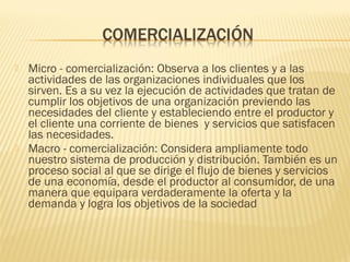  Micro - comercialización: Observa a los clientes y a las
actividades de las organizaciones individuales que los
sirven. Es a su vez la ejecución de actividades que tratan de
cumplir los objetivos de una organización previendo las
necesidades del cliente y estableciendo entre el productor y
el cliente una corriente de bienes  y servicios que satisfacen
las necesidades.
 Macro - comercialización: Considera ampliamente todo
nuestro sistema de producción y distribución. También es un
proceso social al que se dirige el flujo de bienes y servicios
de una economía, desde el productor al consumidor, de una
manera que equipara verdaderamente la oferta y la
demanda y logra los objetivos de la sociedad
 