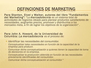  Para Stanton, Etzel y Walker, autores del libro "Fundamentos
del Marketing": "La mercadotecnia es un sistema total de
actividades de negocios ideado para planear productos satisfactores de
necesidades, asignarles precios, promover y distribuirlos a los
mercados meta, a fin de lograr los objetivos de la organización" .
 Para John A. Howard, de la Universidad de
Columbia: La mercadotecnia es el proceso de: 
+ Identificar las necesidades del consumidor.
 Conceptualizar tales necesidades en función de la capacidad de la
empresa para producir.
 Comunicar dicha conceptualización a quienes tienen la capacidad de toma
de decisiones en la empresa.
 Conceptualizar la producción obtenida en función de las necesidades
previamente identificadas del consumidor.
 Comunicar dicha conceptualización al consumidor "
 