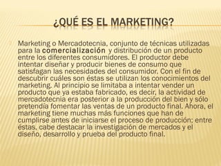  Marketing o Mercadotecnia, conjunto de técnicas utilizadas
para la comercialización y distribución de un producto
entre los diferentes consumidores. El productor debe
intentar diseñar y producir bienes de consumo que
satisfagan las necesidades del consumidor. Con el fin de
descubrir cuáles son éstas se utilizan los conocimientos del
marketing. Al principio se limitaba a intentar vender un
producto que ya estaba fabricado, es decir, la actividad de
mercadotecnia era posterior a la producción del bien y sólo
pretendía fomentar las ventas de un producto final. Ahora, el
marketing tiene muchas más funciones que han de
cumplirse antes de iniciarse el proceso de producción; entre
éstas, cabe destacar la investigación de mercados y el
diseño, desarrollo y prueba del producto final.
 