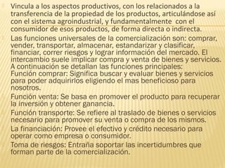 Vincula a los aspectos productivos, con los relacionados a la
transferencia de la propiedad de los productos, articulándose así
con el sistema agroindustrial, y fundamentalmente con el
consumidor de esos productos, de forma directa o indirecta.
 Las funciones universales de la comercialización son: comprar,
vender, transportar, almacenar, estandarizar y clasificar,
financiar, correr riesgos y lograr información del mercado. El
intercambio suele implicar compra y venta de bienes y servicios.
A continuación se detallan las funciones principales:
Función comprar: Significa buscar y evaluar bienes y servicios
para poder adquirirlos eligiendo el mas beneficioso para
nosotros.
 Función venta: Se basa en promover el producto para recuperar
la inversión y obtener ganancia.
 Función transporte: Se refiere al traslado de bienes o servicios
necesario para promover su venta o compra de los mismos.
 La financiación: Provee el efectivo y crédito necesario para
operar como empresa o consumidor.
 Toma de riesgos: Entraña soportar las incertidumbres que
forman parte de la comercialización.
 