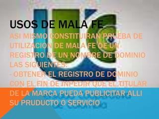 USOS DE MALA FE
ASI MISMO CONSTITUIRAN PRUEBA DE
UTILIZACION DE MALA FE DE UN
REGISTRO DE UN NOMBRE DE DOMINIO
LAS SIGUIENTES:
- OBTENER EL REGISTRO DE DOMINIO
CON EL FIN DE INPEDIR QUE EL TITULAR
DE LA MARCA PUEDA PUBLICITAR ALLI
SU PRUDUCTO O SERVICIO
 