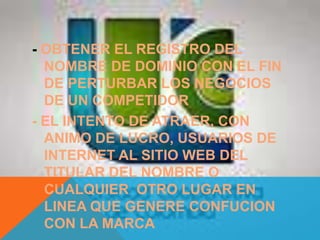 - OBTENER EL REGISTRO DEL
NOMBRE DE DOMINIO CON EL FIN
DE PERTURBAR LOS NEGOCIOS
DE UN COMPETIDOR
- EL INTENTO DE ATRAER, CON
ANIMO DE LUCRO, USUARIOS DE
INTERNET AL SITIO WEB DEL
TITULAR DEL NOMBRE O
CUALQUIER OTRO LUGAR EN
LINEA QUE GENERE CONFUCION
CON LA MARCA
 