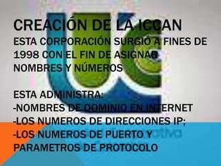 CREACIÓN DE LA ICCAN
ESTA CORPORACIÓN SURGIÓ A FINES DE
1998 CON EL FIN DE ASIGNAR
NOMBRES Y NÚMEROS
ESTA ADMINISTRA:
-NOMBRES DE DOMINIO EN INTERNET
-LOS NUMEROS DE DIRECCIONES IP;
-LOS NUMEROS DE PUERTO Y
PARAMETROS DE PROTOCOLO
 