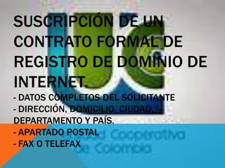 SUSCRIPCIÓN DE UN
CONTRATO FORMAL DE
REGISTRO DE DOMINIO DE
INTERNET.
- DATOS COMPLETOS DEL SOLICITANTE
- DIRECCIÓN, DOMICILIO, CIUDAD,
DEPARTAMENTO Y PAÍS.
- APARTADO POSTAL
- FAX O TELEFAX
 