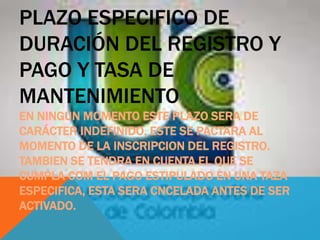PLAZO ESPECIFICO DE
DURACIÓN DEL REGISTRO Y
PAGO Y TASA DE
MANTENIMIENTO
EN NINGUN MOMENTO ESTE PLAZO SERA DE
CARÁCTER INDEFINIDO, ESTE SE PACTARA AL
MOMENTO DE LA INSCRIPCION DEL REGISTRO.
TAMBIEN SE TENDRA EN CUENTA EL QUE SE
CUMPLA COM EL PAGO ESTIPULADO EN UNA TAZA
ESPECIFICA, ESTA SERA CNCELADA ANTES DE SER
ACTIVADO.
 