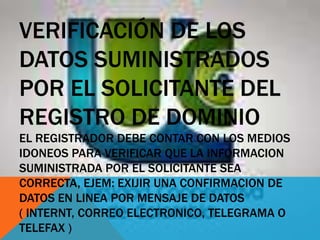VERIFICACIÓN DE LOS
DATOS SUMINISTRADOS
POR EL SOLICITANTE DEL
REGISTRO DE DOMINIO
EL REGISTRADOR DEBE CONTAR CON LOS MEDIOS
IDONEOS PARA VERIFICAR QUE LA INFORMACION
SUMINISTRADA POR EL SOLICITANTE SEA
CORRECTA, EJEM: EXIJIR UNA CONFIRMACION DE
DATOS EN LINEA POR MENSAJE DE DATOS
( INTERNT, CORREO ELECTRONICO, TELEGRAMA O
TELEFAX )
 