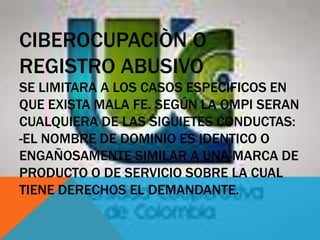 CIBEROCUPACIÒN O
REGISTRO ABUSIVO
SE LIMITARA A LOS CASOS ESPECIFICOS EN
QUE EXISTA MALA FE. SEGÚN LA OMPI SERAN
CUALQUIERA DE LAS SIGUIETES CONDUCTAS:
-EL NOMBRE DE DOMINIO ES IDENTICO O
ENGAÑOSAMENTE SIMILAR A UNA MARCA DE
PRODUCTO O DE SERVICIO SOBRE LA CUAL
TIENE DERECHOS EL DEMANDANTE.
 