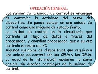 OPERACIÓN GENERAL.
Las salidas de la unidad de control se encargan
de controlar la actividad del resto del
dispositivo. Se puede pensar en una unidad de
control como una máquina de estado finito.
La unidad de control es la circuitería que
controla el flujo de datos a través del
procesador, y coordina procesador, que a su vez
controla el resto del PC.
Algunos ejemplos de dispositivos que requieren
una unidad de control son los CPUs y los GPUs.
La edad de la información moderna no sería
posible sin diseños complejos de la unidad de
control.
 