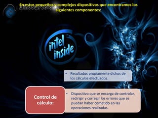 En estos pequeños y complejos dispositivos que encontramos los
siguientes componentes:
• Resultados propiamente dichos de
los cálculos efectuados.
Control de
cálculo:
• Dispositivo que se encarga de controlar,
redirigir y corregir los errores que se
puedan haber cometido en las
operaciones realizadas.
 