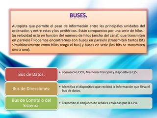 Autopista que permite el paso de información entre las principales unidades del
ordenador, y entre estas y los periféricos. Están compuestos por una serie de hilos.
Su velocidad está en función del número de hilos (ancho del canal) que transmiten
en paralelo Î Podemos encontrarnos con buses en paralelo (transmiten tantos bits
simultáneamente como hilos tenga el bus) y buses en serie (los bits se transmiten
uno a uno).
• comunican CPU, Memoria Principal y dispositivos E/S.
Bus de Datos:
• Identifica el dispositivo que recibirá la información que lleva el
bus de datos.Bus de Direcciones:
• Transmite el conjunto de señales enviadas por la CPU.
Bus de Control o del
Sistema:
 