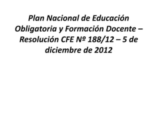 Plan Nacional de Educación
Obligatoria y Formación Docente –
Resolución CFE Nº 188/12 – 5 de
diciembre de 2012
 