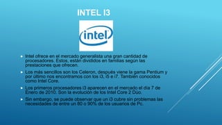 INTEL I3
 Intel ofrece en el mercado generalista una gran cantidad de
procesadores. Estos, están divididos en familias según las
prestaciones que ofrecen.
 Los más sencillos son los Celeron, después viene la gama Pentium y
por último nos encontramos con los i3, i5 e i7. También conocidos
como Intel Core.
 Los primeros procesadores i3 aparecen en el mercado el día 7 de
Enero de 2010. Son la evolución de los Intel Core 2 Dúo.
 Sin embargo, se puede observar que un i3 cubre sin problemas las
necesidades de entre un 80 o 90% de los usuarios de Pc.
 