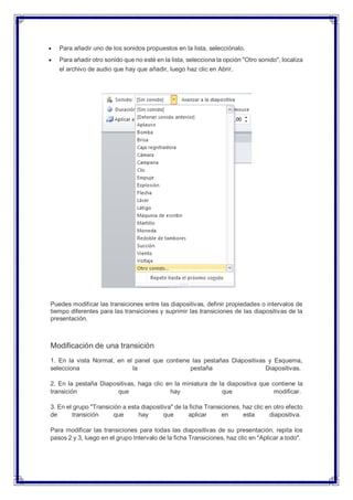  Para añadir uno de los sonidos propuestos en la lista, selecciónalo.
 Para añadir otro sonido que no esté en la lista, selecciona la opción "Otro sonido", localiza
el archivo de audio que hay que añadir, luego haz clic en Abrir.
Puedes modificar las transiciones entre las diapositivas, definir propiedades o intervalos de
tiempo diferentes para las transiciones y suprimir las transiciones de las diapositivas de la
presentación.
Modificación de una transición
1. En la vista Normal, en el panel que contiene las pestañas Diapositivas y Esquema,
selecciona la pestaña Diapositivas.
2. En la pestaña Diapositivas, haga clic en la miniatura de la diapositiva que contiene la
transición que hay que modificar.
3. En el grupo "Transición a esta diapositiva" de la ficha Transiciones, haz clic en otro efecto
de transición que hay que aplicar en esta diapositiva.
Para modificar las transiciones para todas las diapositivas de su presentación, repita los
pasos 2 y 3, luego en el grupo Intervalo de la ficha Transiciones, haz clic en "Aplicar a todo".
 