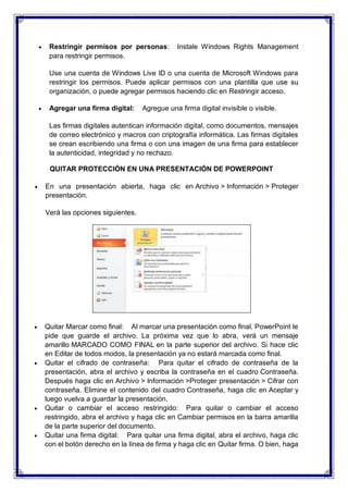  Restringir permisos por personas: Instale Windows Rights Management
para restringir permisos.
Use una cuenta de Windows Live ID o una cuenta de Microsoft Windows para
restringir los permisos. Puede aplicar permisos con una plantilla que use su
organización, o puede agregar permisos haciendo clic en Restringir acceso.
 Agregar una firma digital: Agregue una firma digital invisible o visible.
Las firmas digitales autentican información digital, como documentos, mensajes
de correo electrónico y macros con criptografía informática. Las firmas digitales
se crean escribiendo una firma o con una imagen de una firma para establecer
la autenticidad, integridad y no rechazo.
QUITAR PROTECCIÓN EN UNA PRESENTACIÓN DE POWERPOINT
 En una presentación abierta, haga clic en Archivo > Información > Proteger
presentación.
Verá las opciones siguientes.
 Quitar Marcar como final: Al marcar una presentación como final, PowerPoint le
pide que guarde el archivo. La próxima vez que lo abra, verá un mensaje
amarillo MARCADO COMO FINAL en la parte superior del archivo. Si hace clic
en Editar de todos modos, la presentación ya no estará marcada como final.
 Quitar el cifrado de contraseña: Para quitar el cifrado de contraseña de la
presentación, abra el archivo y escriba la contraseña en el cuadro Contraseña.
Después haga clic en Archivo > Información >Proteger presentación > Cifrar con
contraseña. Elimine el contenido del cuadro Contraseña, haga clic en Aceptar y
luego vuelva a guardar la presentación.
 Quitar o cambiar el acceso restringido: Para quitar o cambiar el acceso
restringido, abra el archivo y haga clic en Cambiar permisos en la barra amarilla
de la parte superior del documento.
 Quitar una firma digital: Para quitar una firma digital, abra el archivo, haga clic
con el botón derecho en la línea de firma y haga clic en Quitar firma. O bien, haga
 