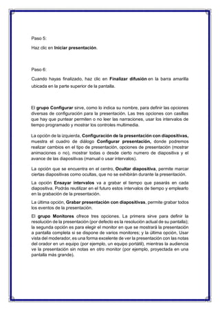 Paso 5:
Haz clic en Iniciar presentación.
Paso 6:
Cuando hayas finalizado, haz clic en Finalizar difusión en la barra amarilla
ubicada en la parte superior de la pantalla.
El grupo Configurar sirve, como lo indica su nombre, para definir las opciones
diversas de configuración para la presentación. Las tres opciones con casillas
que hay que puntear permiten o no leer las narraciones, usar los intervalos de
tiempo programado y mostrar los controles multimedia.
La opción de la izquierda, Configuración de la presentación con diapositivas,
muestra el cuadro de diálogo Configurar presentación, donde podremos
realizar cambios en el tipo de presentación, opciones de presentación (mostrar
animaciones o no), mostrar todas o desde cierto numero de diapositiva y el
avance de las diapositivas (manual o usar intervalos).
La opción que se encuentra en el centro, Ocultar diapositiva, permite marcar
ciertas diapositivas como ocultas, que no se exhibirán durante la presentación.
La opción Ensayar intervalos va a grabar el tiempo que pasarás en cada
diapositiva. Podrás reutilizar en el futuro estos intervalos de tiempo y emplearlo
en la grabación de la presentación.
La última opción, Grabar presentación con diapositivas, permite grabar todos
los eventos de la presentación.
El grupo Monitores ofrece tres opciones. La primera sirve para definir la
resolución de la presentación (por defecto es la resolución actual de su pantalla);
la segunda opción es para elegir el monitor en que se mostrará la presentación
a pantalla completa si se dispone de varios monitores; y la última opción, Usar
vista del moderador, es una forma excelente de ver la presentación con las notas
del orador en un equipo (por ejemplo, un equipo portátil), mientras la audiencia
ve la presentación sin notas en otro monitor (por ejemplo, proyectada en una
pantalla más grande).
 