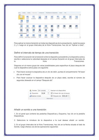 Para aplicar la misma transición en todas las diapositivas de la presentación, repite los pasos
2 y 3, luego en el grupo Intervalos de la ficha Transiciones, haz clic en "Aplicar a todo".
Definir el intervalo de tiempo de una transición
Para definir la duración de la transición entre la diapositiva precedente y la diapositiva activa,
escribe o selecciona la velocidad deseada en el campo Duración en el grupo Intervalos de
la ficha Transiciones.
Dispones en el mismo grupo de varias posibilidades para especificar el plazo después del
cual la diapositiva activa pasa a la siguiente:
 Para hacer avanzar la diapositiva de un clic de ratón, puntea el compartimiento "Al hacer
clic con el mouse".
 Para hacer avanzar la diapositiva después de un plazo dado, escribe el número de
segundos deseado en el campo "Después de".
Añadir un sonido a una transición
1. En el panel que contiene las pestañas Diapositivas y Esquema, haz clic en la pestaña
Diapositivas.
2. Selecciona la miniatura de la diapositiva a la cual deseas añadir un sonido.
3. En el grupo Intervalos de la ficha Transiciones, haz clic en la flecha situada al lado de
Sonido, luego efectúa una de las operaciones siguientes:
 