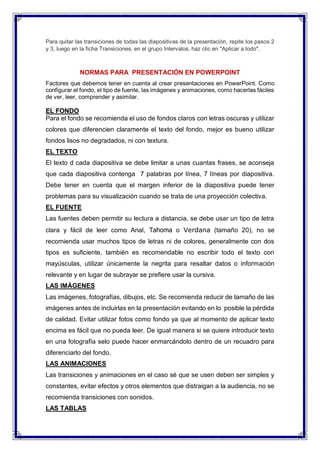 Para quitar las transiciones de todas las diapositivas de la presentación, repite los pasos 2
y 3, luego en la ficha Transiciones, en el grupo Intervalos, haz clic en "Aplicar a todo".
NORMAS PARA PRESENTACIÓN EN POWERPOINT
Factores que debemos tener en cuenta al crear presentaciones en PowerPoint. Como
configurar el fondo, el tipo de fuente, las imágenes y animaciones, como hacerlas fáciles
de ver, leer, comprender y asimilar.
EL FONDO
Para el fondo se recomienda el uso de fondos claros con letras oscuras y utilizar
colores que diferencien claramente el texto del fondo, mejor es bueno utilizar
fondos lisos no degradados, ni con textura.
EL TEXTO
El texto d cada diapositiva se debe limitar a unas cuantas frases, se aconseja
que cada diapositiva contenga 7 palabras por línea, 7 líneas por diapositiva.
Debe tener en cuenta que el margen inferior de la diapositiva puede tener
problemas para su visualización cuando se trata de una proyección colectiva.
EL FUENTE
Las fuentes deben permitir su lectura a distancia, se debe usar un tipo de letra
clara y fácil de leer como Arial, Tahoma o Verdana (tamaño 20), no se
recomienda usar muchos tipos de letras ni de colores, generalmente con dos
tipos es suficiente, también es recomendable no escribir todo el texto con
mayúsculas, utilizar únicamente la negrita para resaltar datos o información
relevante y en lugar de subrayar se prefiere usar la cursiva.
LAS IMÁGENES
Las imágenes, fotografías, dibujos, etc. Se recomienda reducir de tamaño de las
imágenes antes de incluirlas en la presentación evitando en lo posible la pérdida
de calidad. Evitar utilizar fotos como fondo ya que al momento de aplicar texto
encima es fácil que no pueda leer. De igual manera si se quiere introducir texto
en una fotografía selo puede hacer enmarcándolo dentro de un recuadro para
diferenciarlo del fondo.
LAS ANIMACIONES
Las transiciones y animaciones en el caso sé que se usen deben ser simples y
constantes, evitar efectos y otros elementos que distraigan a la audiencia, no se
recomienda transiciones con sonidos.
LAS TABLAS
 