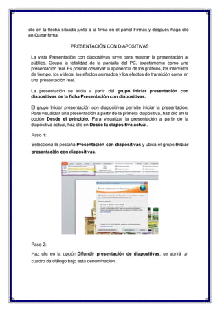 clic en la flecha situada junto a la firma en el panel Firmas y después haga clic
en Quitar firma.
PRESENTACIÓN CON DIAPOSITIVAS
La vista Presentación con diapositivas sirve para mostrar la presentación al
público. Ocupa la totalidad de la pantalla del PC, exactamente como una
presentación real. Es posible observar la apariencia de los gráficos, los intervalos
de tiempo, los vídeos, los efectos animados y los efectos de transición como en
una presentación real.
La presentación se inicia a partir del grupo Iniciar presentación con
diapositivas de la ficha Presentación con diapositivas.
El grupo Iniciar presentación con diapositivas permite iniciar la presentación.
Para visualizar una presentación a partir de la primera diapositiva, haz clic en la
opción Desde el principio. Para visualizar la presentación a partir de la
diapositiva actual, haz clic en Desde la diapositiva actual.
Paso 1:
Selecciona la pestaña Presentación con diapositivas y ubica el grupo Iniciar
presentación con diapositivas.
Paso 2:
Haz clic en la opción Difundir presentación de diapositivas, se abrirá un
cuadro de diálogo bajo esta denominación.
 