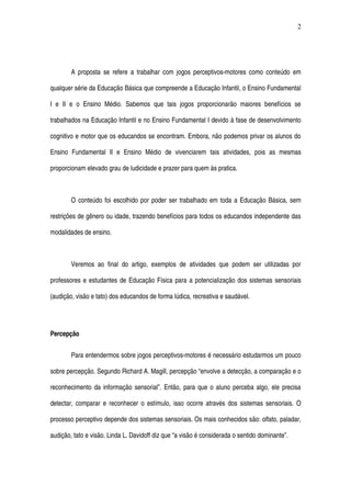 A proposta se refere a trabalhar com jogos perceptivos­motores como conteúdo em 
qualquer série da Educação Básica que compreende a Educação Infantil, o Ensino Fundamental 
I e  II e o Ensino Médio. Sabemos que  tais jogos proporcionarão  maiores benefícios se 
trabalhados na Educação Infantil e no Ensino Fundamental I devido à fase de desenvolvimento 
cognitivo e motor que os educandos se encontram. Embora, não podemos privar os alunos do 
Ensino   Fundamental   II   e   Ensino   Médio   de   vivenciarem   tais   atividades,   pois   as   mesmas 
proporcionam elevado grau de ludicidade e prazer para quem às pratica. 
O conteúdo foi escolhido por poder ser trabalhado em toda a Educação Básica, sem 
restrições de gênero ou idade, trazendo benefícios para todos os educandos independente das 
modalidades de ensino.
Veremos ao final do artigo, exemplos de atividades que podem ser utilizadas por 
professores e estudantes de Educação Física para a potencialização dos sistemas sensoriais 
(audição, visão e tato) dos educandos de forma lúdica, recreativa e saudável. 
Percepção
Para entendermos sobre jogos perceptivos­motores é necessário estudarmos um pouco 
sobre percepção. Segundo Richard A. Magill, percepção “envolve a detecção, a comparação e o 
reconhecimento da informação sensorial”. Então, para que o aluno perceba algo, ele precisa 
detectar, comparar e reconhecer o estímulo, isso ocorre através dos sistemas sensoriais. O 
processo perceptivo depende dos sistemas sensoriais. Os mais conhecidos são: olfato, paladar, 
audição, tato e visão. Linda L. Davidoff diz que “a visão é considerada o sentido dominante”. 
2
 