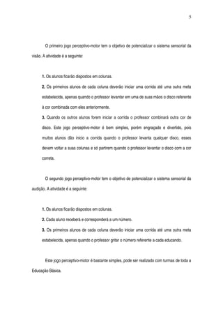 O primeiro jogo perceptivo­motor tem o objetivo de potencializar o sistema sensorial da 
visão. A atividade é a seguinte: 
1. Os alunos ficarão dispostos em colunas. 
2. Os primeiros alunos de cada coluna deverão iniciar uma corrida até uma outra meta 
estabelecida, apenas quando o professor levantar em uma de suas mãos o disco referente 
à cor combinada com eles anteriormente. 
3. Quando os outros alunos forem iniciar a corrida o professor combinará outra cor de 
disco. Este jogo perceptivo­motor é bem simples, porém engraçado e divertido, pois 
muitos alunos dão inicio a corrida quando o professor levanta qualquer disco, esses 
devem voltar a suas colunas e só partirem quando o professor levantar o disco com a cor 
correta.
O segundo jogo perceptivo­motor tem o objetivo de potencializar o sistema sensorial da 
audição. A atividade é a seguinte: 
1. Os alunos ficarão dispostos em colunas. 
2. Cada aluno receberá e corresponderá a um número.
3. Os primeiros alunos de cada coluna deverão iniciar uma corrida até uma outra meta 
estabelecida, apenas quando o professor gritar o número referente a cada educando.
Este jogo perceptivo­motor é bastante simples, pode ser realizado com turmas de toda a 
Educação Básica. 
5
 