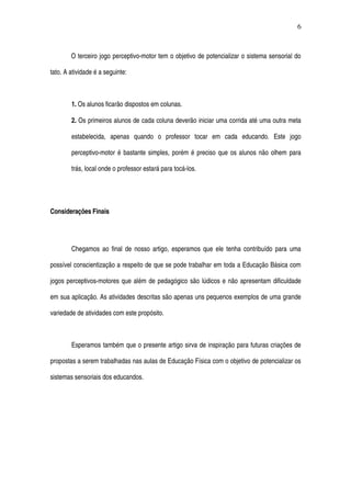O terceiro jogo perceptivo­motor tem o objetivo de potencializar o sistema sensorial do 
tato. A atividade é a seguinte: 
1. Os alunos ficarão dispostos em colunas. 
2. Os primeiros alunos de cada coluna deverão iniciar uma corrida até uma outra meta 
estabelecida,   apenas   quando   o   professor   tocar   em   cada   educando.   Este   jogo 
perceptivo­motor é bastante simples, porém é preciso que os alunos não olhem para 
trás, local onde o professor estará para tocá­los.
Considerações Finais
Chegamos ao final de nosso artigo, esperamos que ele tenha contribuído para uma 
possível conscientização a respeito de que se pode trabalhar em toda a Educação Básica com 
jogos perceptivos­motores que além de pedagógico são lúdicos e não apresentam dificuldade 
em sua aplicação. As atividades descritas são apenas uns pequenos exemplos de uma grande 
variedade de atividades com este propósito.
Esperamos também que o presente artigo sirva de inspiração para futuras criações de 
propostas a serem trabalhadas nas aulas de Educação Física com o objetivo de potencializar os 
sistemas sensoriais dos educandos. 
6
 