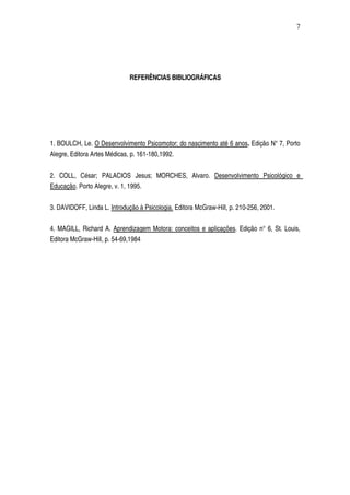 REFERÊNCIAS BIBLIOGRÁFICAS
1. BOULCH, Le. O Desenvolvimento Psicomotor: do nascimento até 6 anos. Edição N° 7, Porto 
Alegre, Editora Artes Médicas, p. 161­180,1992.
2.   COLL,   César;   PALACIOS   Jesus;   MORCHES,   Alvaro.  Desenvolvimento   Psicológico   e 
Educação. Porto Alegre, v. 1, 1995.
3. DAVIDOFF, Linda L. Introdução à Psicologia. Editora McGraw­Hill, p. 210­256, 2001.
4. MAGILL, Richard A. Aprendizagem Motora: conceitos e aplicações. Edição n° 6, St. Louis, 
Editora McGraw­Hill, p. 54­69,1984
 
7
 